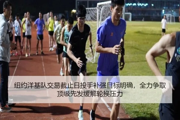 纽约洋基队交易截止日投手补强目标明确，全力争取顶级先发缓解轮换压力